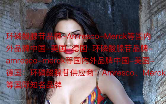 环磷酸腺苷品牌-Amresco-Merck等国内外品牌中国-美国-德国-环磷酸腺苷品牌-amresco-merck等国内外品牌中国-美国-德国：环磷酸腺苷供应商：Amresco、Merck等国际知名品牌